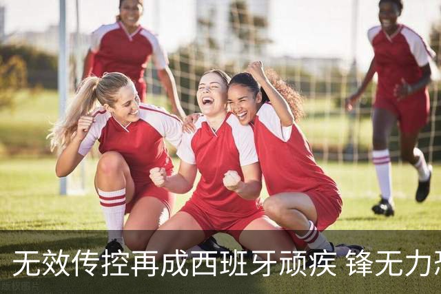 无效传控再成西班牙顽疾 锋无力恐成斗牛士致命短板