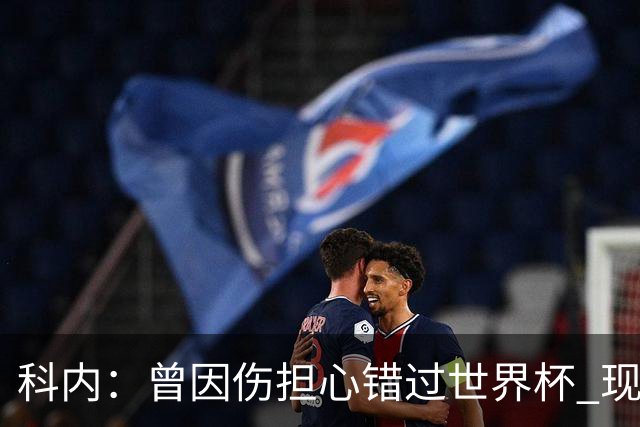 科内：曾因伤担心错过世界杯 现在只想专注世界杯不去想转会